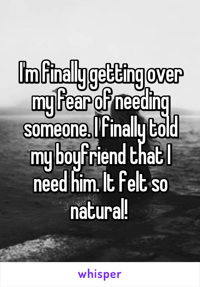 I'm finally getting over my fear of needing someone. I finally told my boyfriend that I need him. It felt so natural! 
