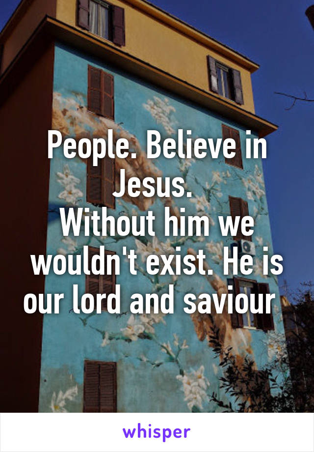 People. Believe in Jesus. 
Without him we wouldn't exist. He is our lord and saviour  