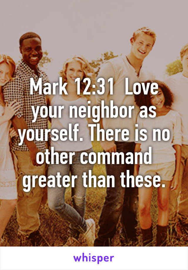 Mark 12:31  Love your neighbor as yourself. There is no other command greater than these.