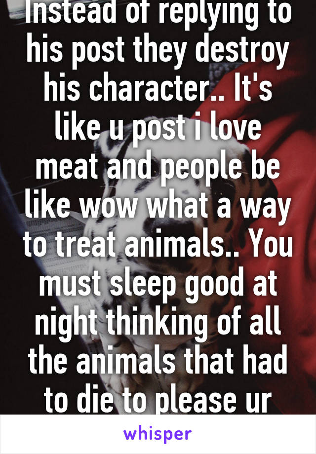 Instead of replying to his post they destroy his character.. It's like u post i love meat and people be like wow what a way to treat animals.. You must sleep good at night thinking of all the animals that had to die to please ur tummy.. Js