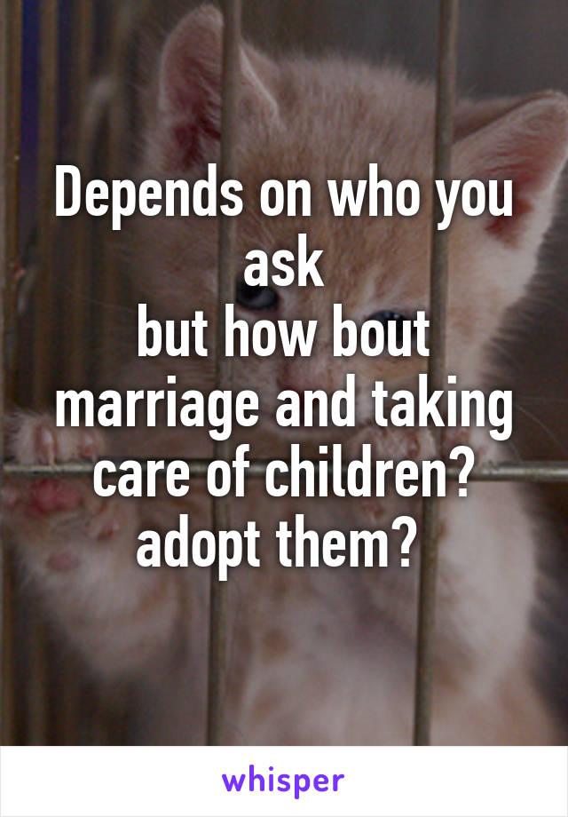 Depends on who you ask
but how bout marriage and taking care of children? adopt them? 
