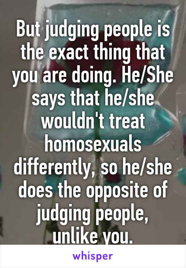 But judging people is the exact thing that you are doing. He/She says that he/she wouldn't treat homosexuals differently, so he/she does the opposite of judging people, unlike you.