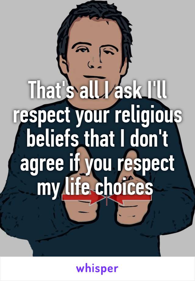 That's all I ask I'll respect your religious beliefs that I don't agree if you respect my life choices 