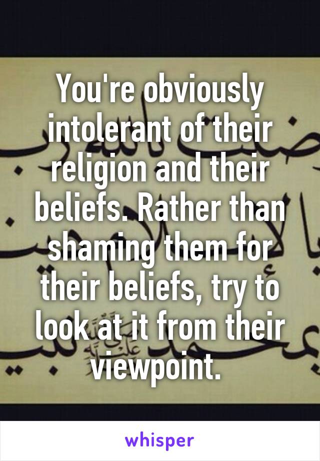 You're obviously intolerant of their religion and their beliefs. Rather than shaming them for their beliefs, try to look at it from their viewpoint. 