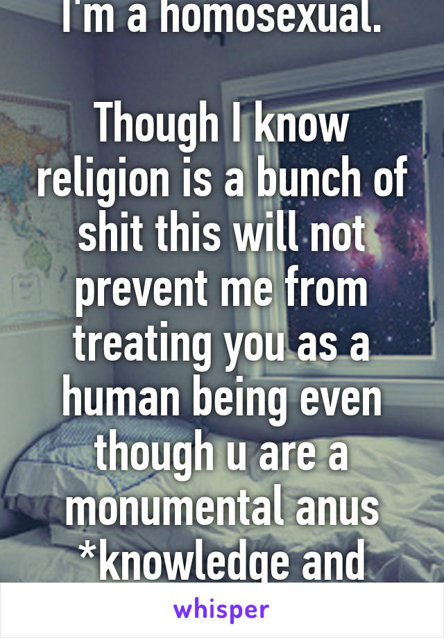 I'm a homosexual.

Though I know religion is a bunch of shit this will not prevent me from treating you as a human being even though u are a monumental anus
*knowledge and science*