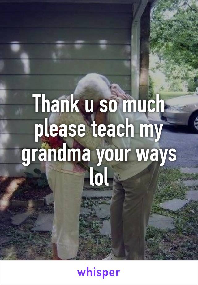 Thank u so much please teach my grandma your ways lol