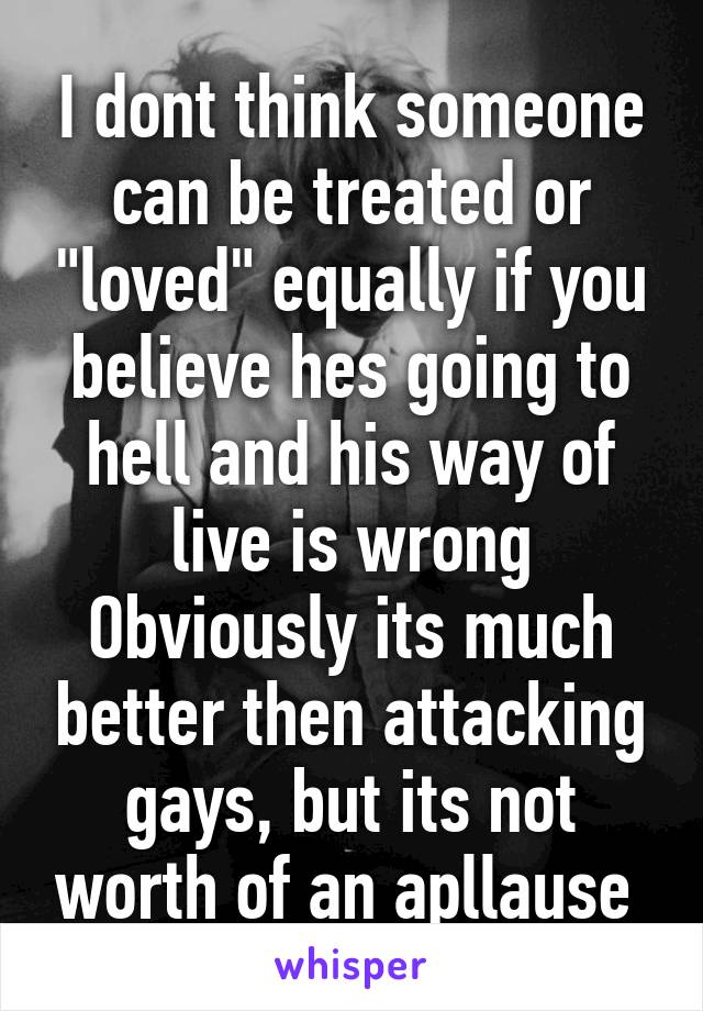 I dont think someone can be treated or "loved" equally if you believe hes going to hell and his way of live is wrong
Obviously its much better then attacking gays, but its not worth of an apllause 