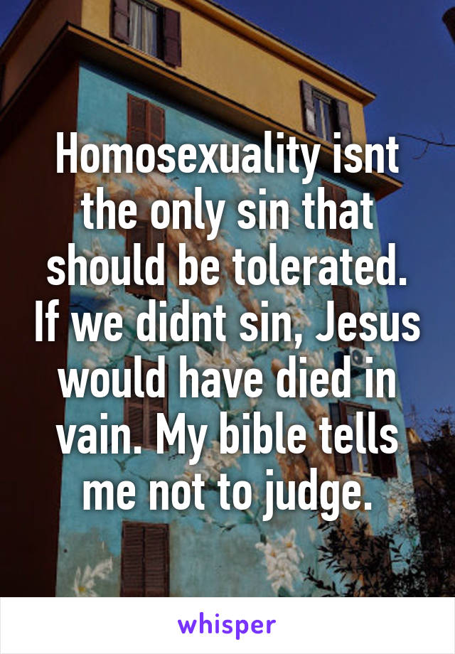 Homosexuality isnt the only sin that should be tolerated. If we didnt sin, Jesus would have died in vain. My bible tells me not to judge.