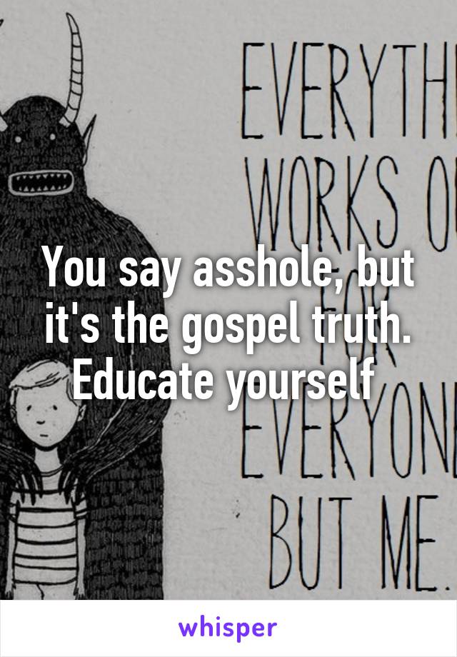 You say asshole, but it's the gospel truth. Educate yourself 