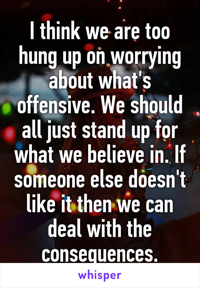 I think we are too hung up on worrying about what's offensive. We should all just stand up for what we believe in. If someone else doesn't like it then we can deal with the consequences.