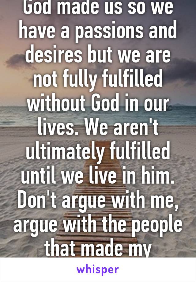 God made us so we have a passions and desires but we are not fully fulfilled without God in our lives. We aren't ultimately fulfilled until we live in him. Don't argue with me, argue with the people that made my religion book. 