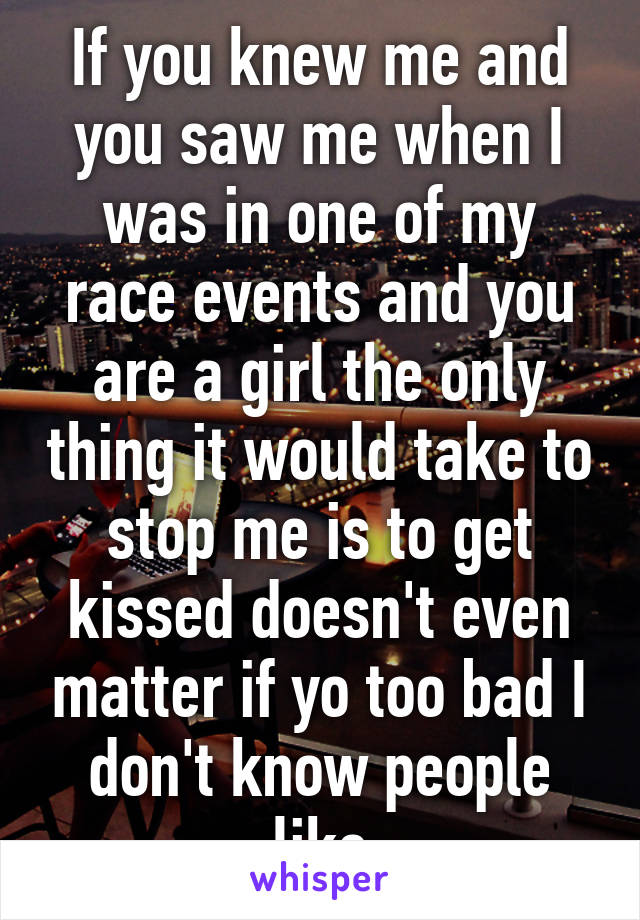 If you knew me and you saw me when I was in one of my race events and you are a girl the only thing it would take to stop me is to get kissed doesn't even matter if yo too bad I don't know people like