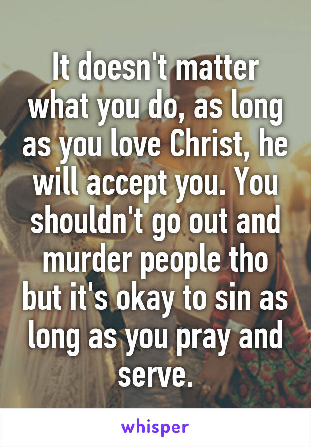 It doesn't matter what you do, as long as you love Christ, he will accept you. You shouldn't go out and murder people tho but it's okay to sin as long as you pray and serve.