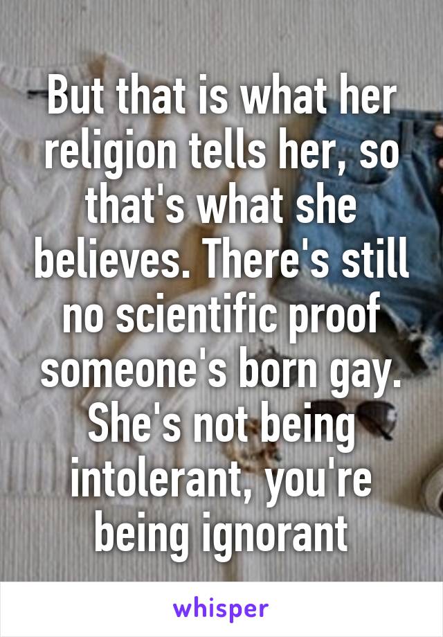 But that is what her religion tells her, so that's what she believes. There's still no scientific proof someone's born gay. She's not being intolerant, you're being ignorant