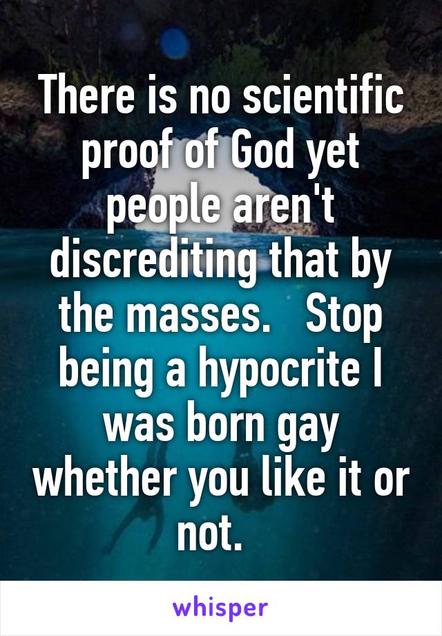 There is no scientific proof of God yet people aren't discrediting that by the masses.   Stop being a hypocrite I was born gay whether you like it or not.  