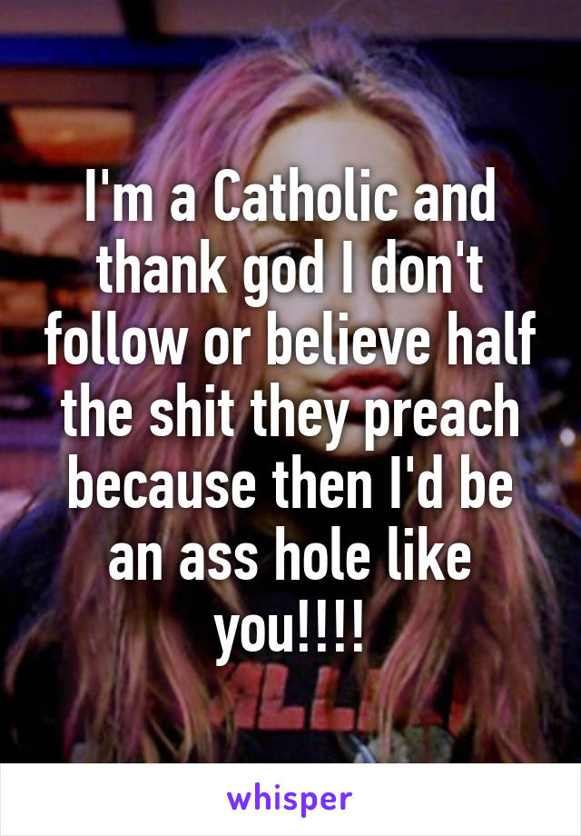 I'm a Catholic and thank god I don't follow or believe half the shit they preach because then I'd be an ass hole like you!!!!