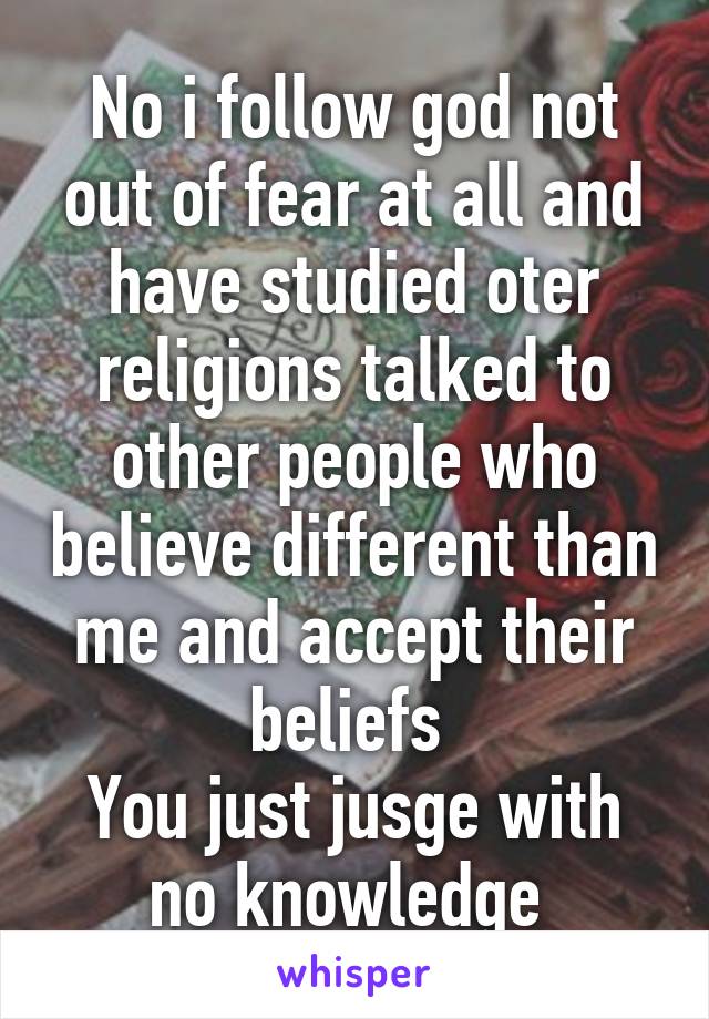 No i follow god not out of fear at all and have studied oter religions talked to other people who believe different than me and accept their beliefs 
You just jusge with no knowledge 