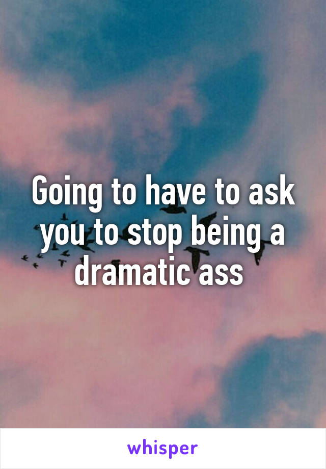 Going to have to ask you to stop being a dramatic ass 