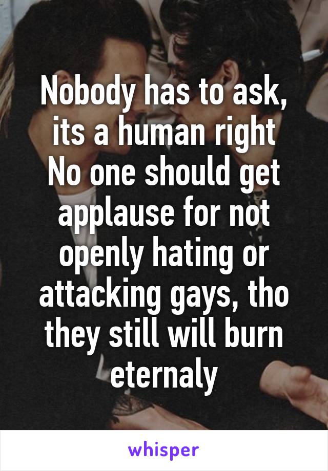 Nobody has to ask, its a human right
No one should get applause for not openly hating or attacking gays, tho they still will burn eternaly