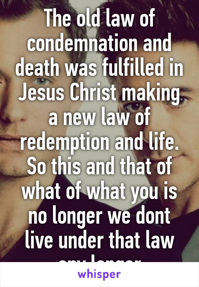 The old law of condemnation and death was fulfilled in Jesus Christ making a new law of redemption and life. So this and that of what of what you is no longer we dont live under that law any longer