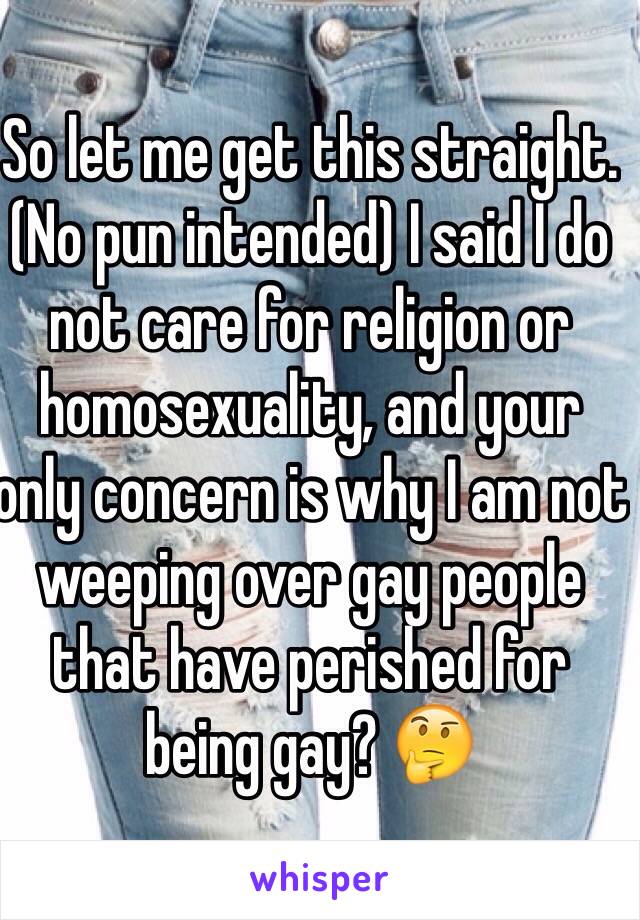 So let me get this straight. (No pun intended) I said I do not care for religion or homosexuality, and your only concern is why I am not weeping over gay people that have perished for being gay? 🤔