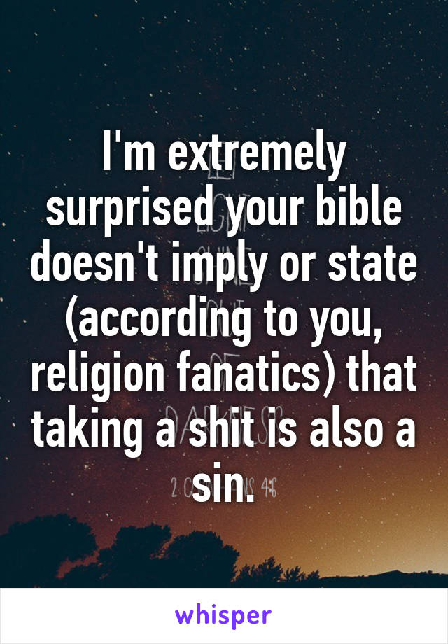 I'm extremely surprised your bible doesn't imply or state (according to you, religion fanatics) that taking a shit is also a sin.