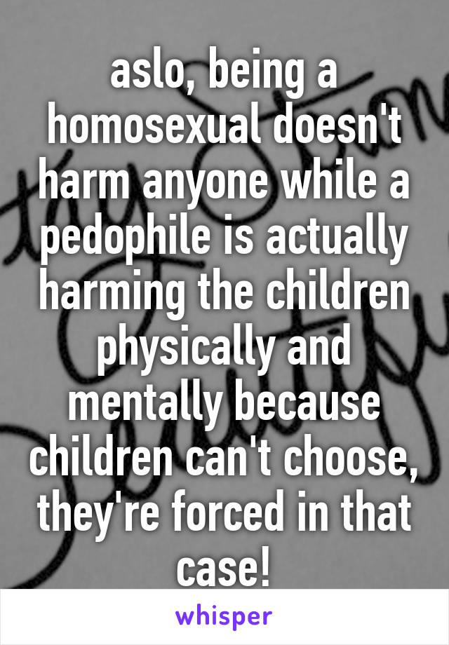 aslo, being a homosexual doesn't harm anyone while a pedophile is actually harming the children physically and mentally because children can't choose, they're forced in that case!