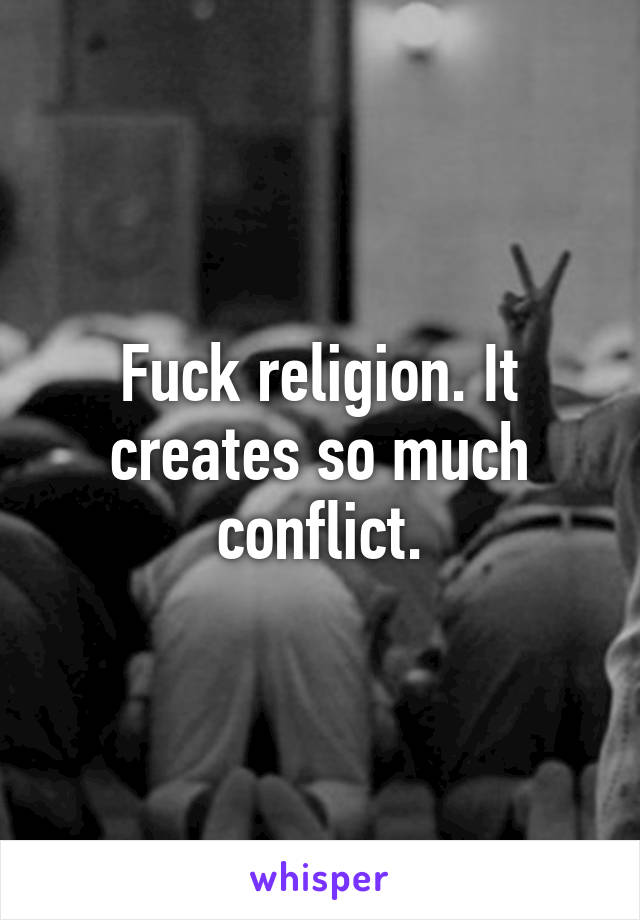 Fuck religion. It creates so much conflict.