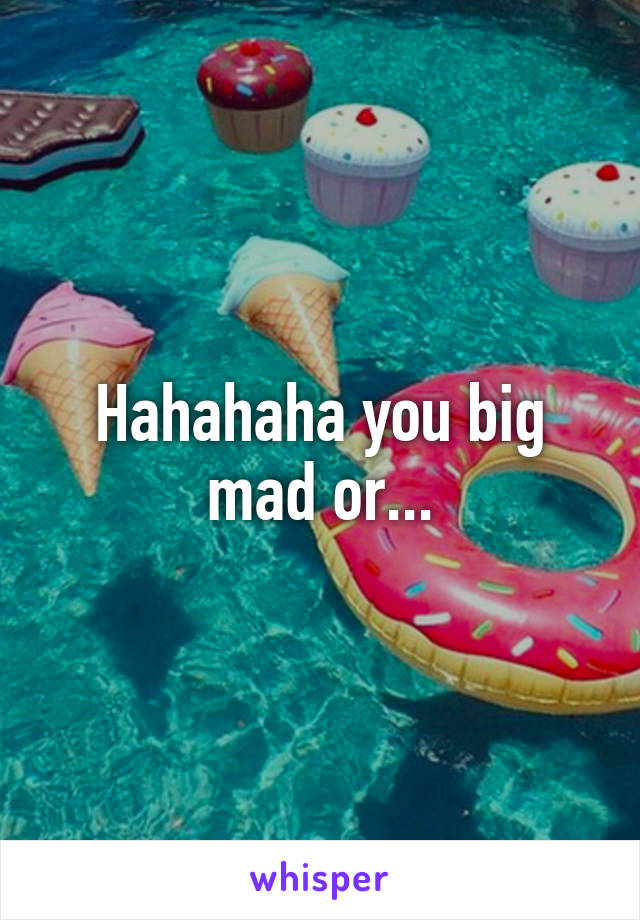 Hahahaha you big mad or...