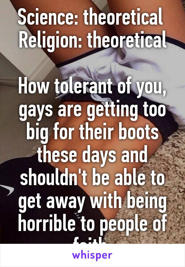 Science: theoretical 
Religion: theoretical

How tolerant of you, gays are getting too big for their boots these days and shouldn't be able to get away with being horrible to people of faith.