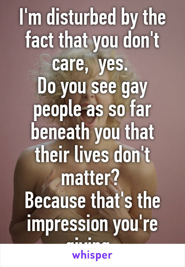 I'm disturbed by the fact that you don't care,  yes. 
Do you see gay people as so far beneath you that their lives don't matter? 
Because that's the impression you're giving. 