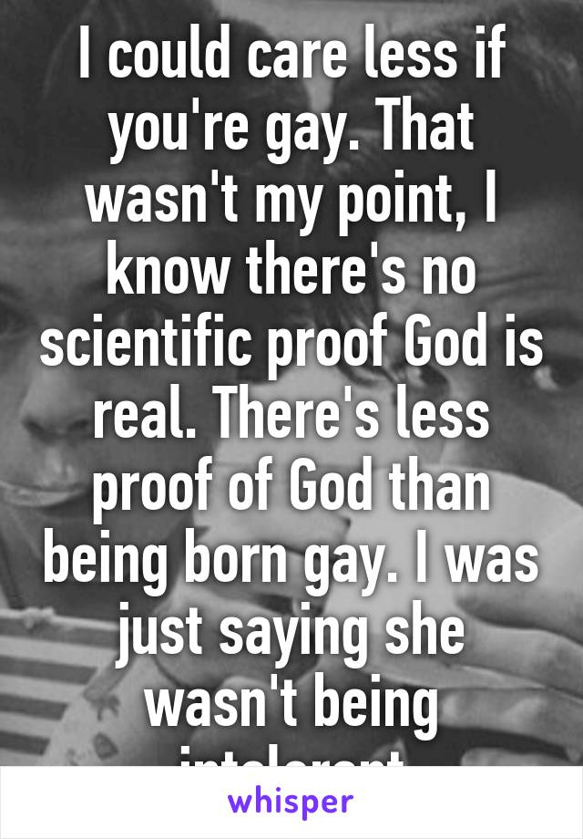 I could care less if you're gay. That wasn't my point, I know there's no scientific proof God is real. There's less proof of God than being born gay. I was just saying she wasn't being intolerant