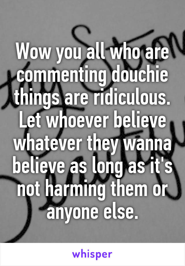 Wow you all who are commenting douchie things are ridiculous. Let whoever believe whatever they wanna believe as long as it's not harming them or anyone else.