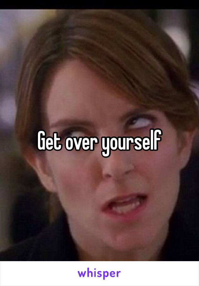 Get over yourself 