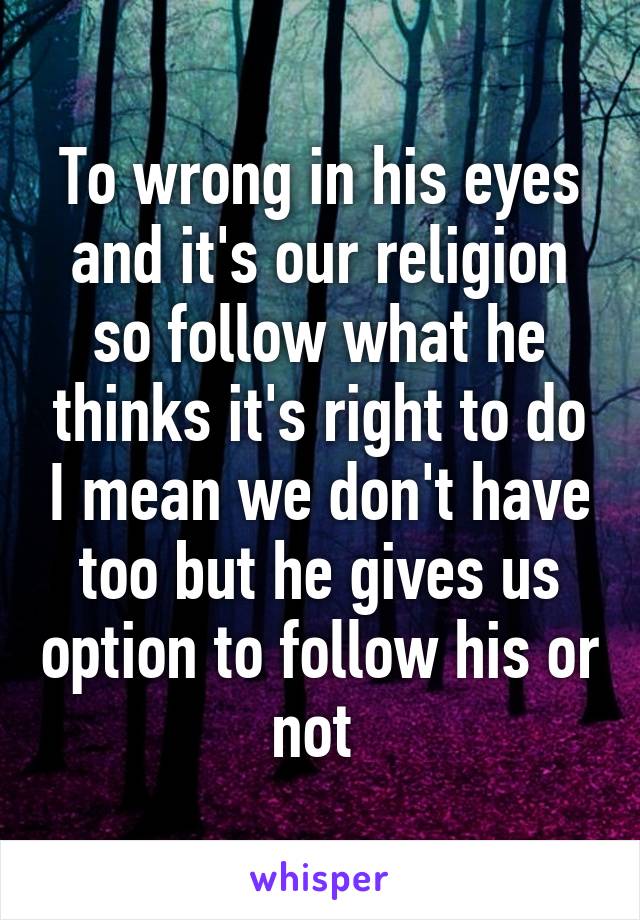 To wrong in his eyes and it's our religion so follow what he thinks it's right to do I mean we don't have too but he gives us option to follow his or not 