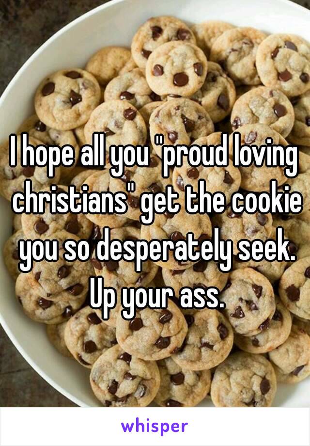 I hope all you "proud loving christians" get the cookie you so desperately seek. Up your ass.