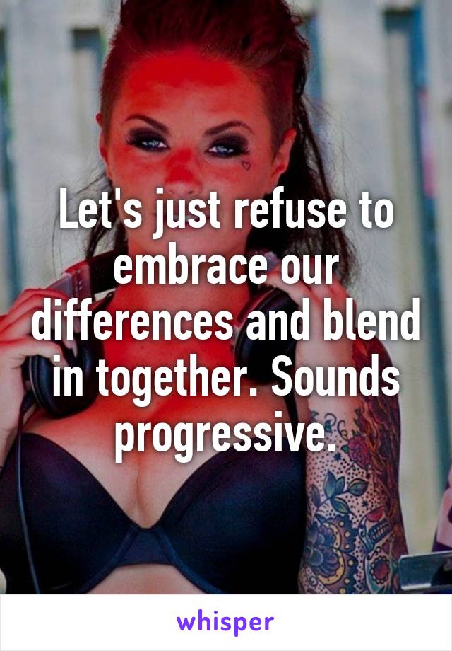 Let's just refuse to embrace our differences and blend in together. Sounds progressive.