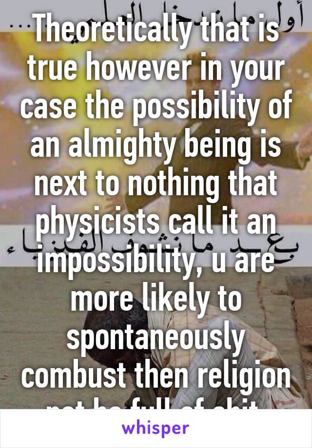 Theoretically that is true however in your case the possibility of an almighty being is next to nothing that physicists call it an impossibility, u are more likely to spontaneously combust then religion not be full of shit 