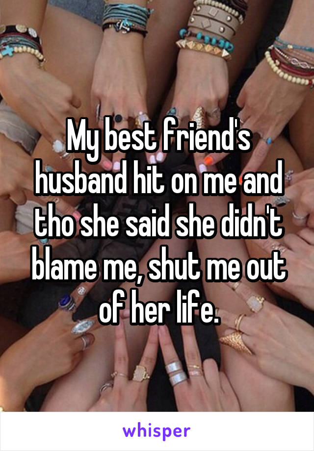 My best friend's husband hit on me and tho she said she didn't blame me, shut me out of her life.