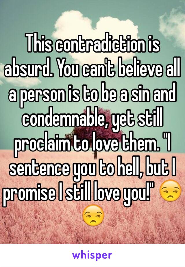 This contradiction is absurd. You can't believe all a person is to be a sin and condemnable, yet still proclaim to love them. "I sentence you to hell, but I promise I still love you!" 😒😒