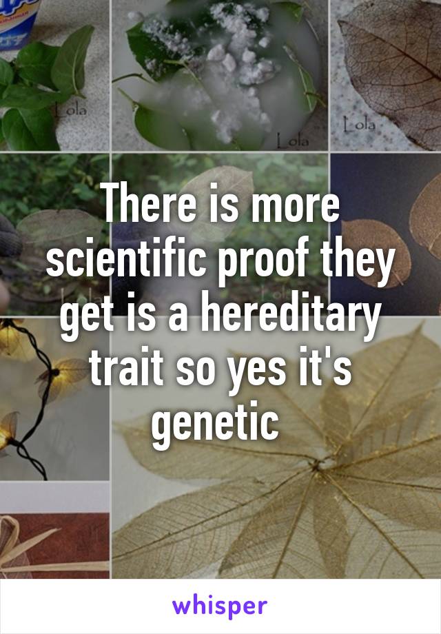 There is more scientific proof they get is a hereditary trait so yes it's genetic 