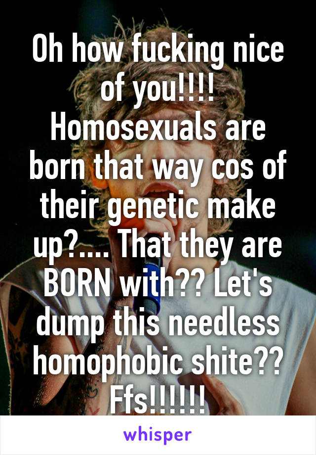 Oh how fucking nice of you!!!! Homosexuals are born that way cos of their genetic make up?.... That they are BORN with?? Let's dump this needless homophobic shite?? Ffs!!!!!!