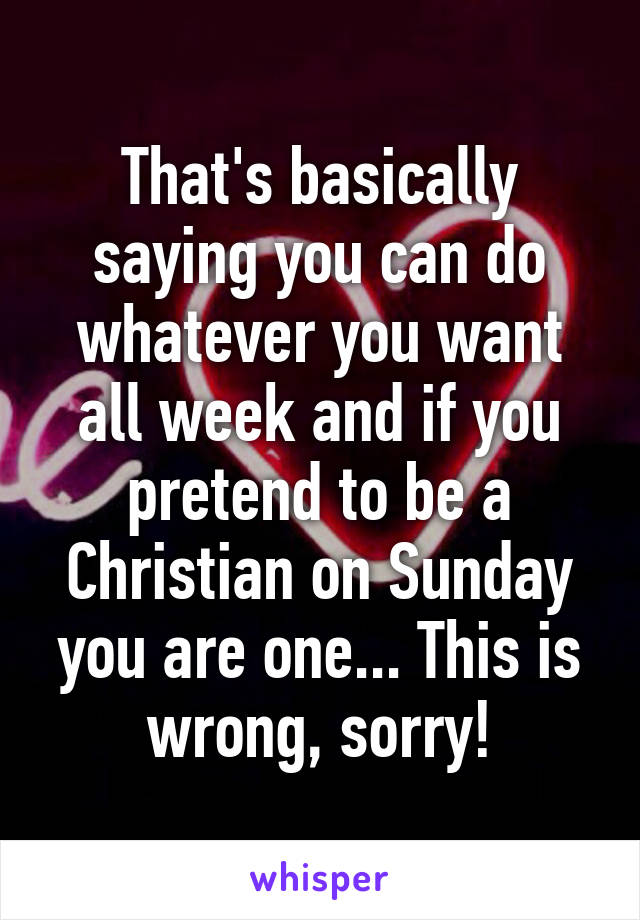 That's basically saying you can do whatever you want all week and if you pretend to be a Christian on Sunday you are one... This is wrong, sorry!