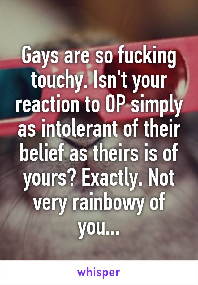 Gays are so fucking touchy. Isn't your reaction to OP simply as intolerant of their belief as theirs is of yours? Exactly. Not very rainbowy of you...