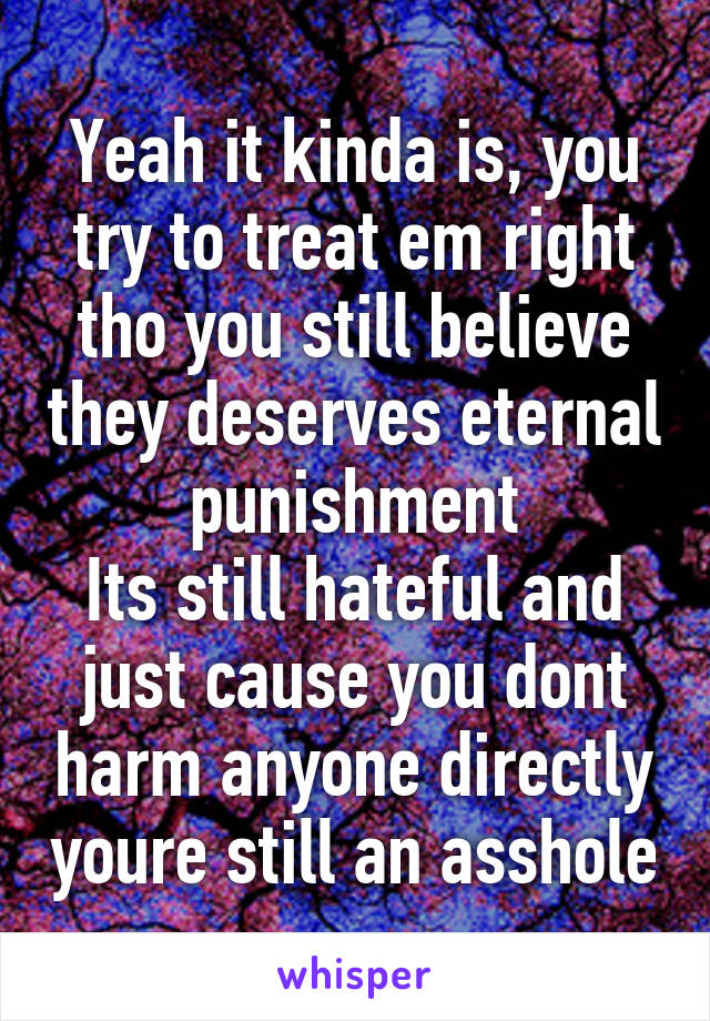 Yeah it kinda is, you try to treat em right tho you still believe they deserves eternal punishment
Its still hateful and just cause you dont harm anyone directly youre still an asshole