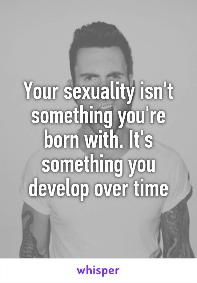 Your sexuality isn't something you're born with. It's something you develop over time