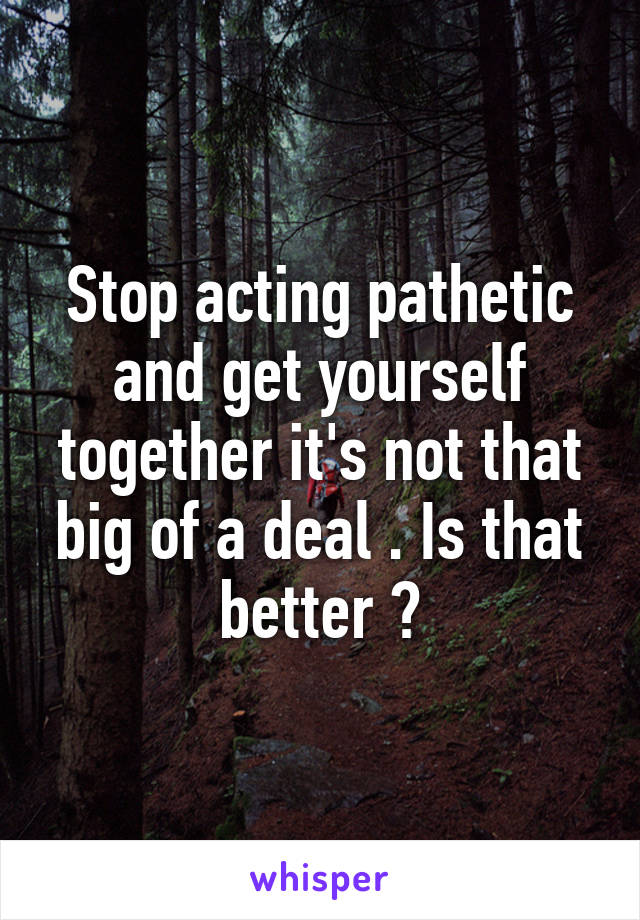 Stop acting pathetic and get yourself together it's not that big of a deal . Is that better ?