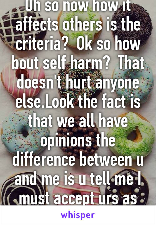 Oh so now how it affects others is the criteria?  Ok so how bout self harm?  That doesn't hurt anyone else.Look the fact is that we all have opinions the difference between u and me is u tell me I must accept urs as fact.