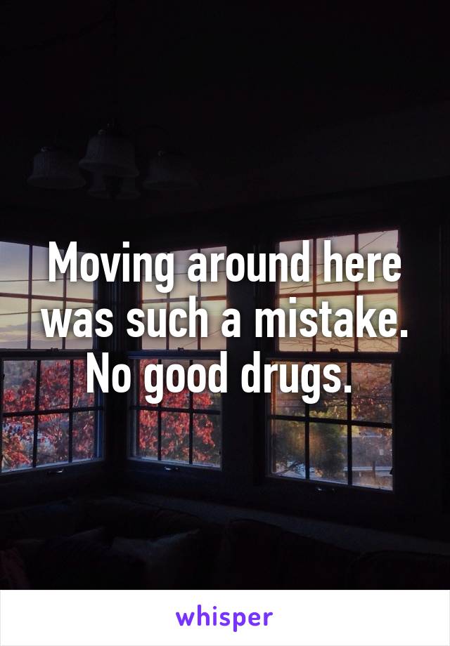 Moving around here was such a mistake. No good drugs. 