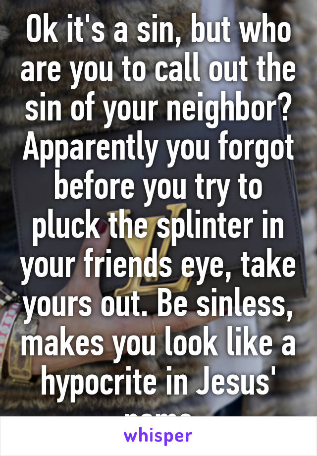 Ok it's a sin, but who are you to call out the sin of your neighbor? Apparently you forgot before you try to pluck the splinter in your friends eye, take yours out. Be sinless, makes you look like a hypocrite in Jesus' name